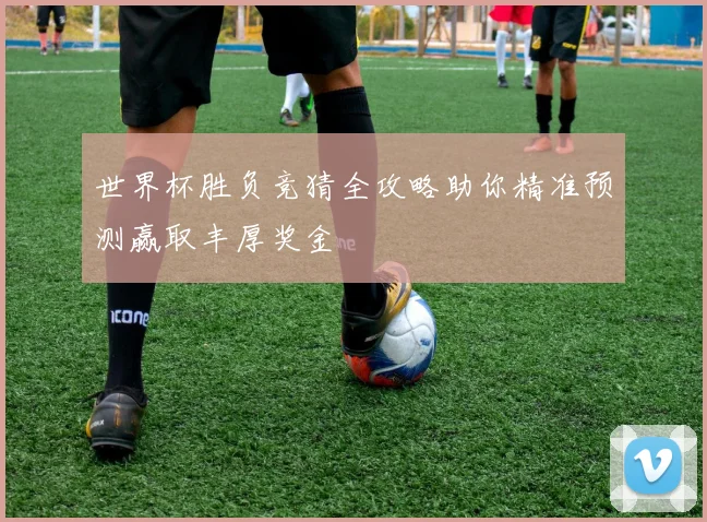 世界杯胜负竞猜全攻略助你精准预测赢取丰厚奖金