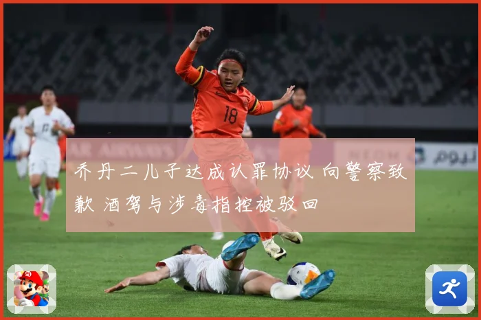 乔丹二儿子达成认罪协议 向警察致歉 酒驾与涉毒指控被驳回