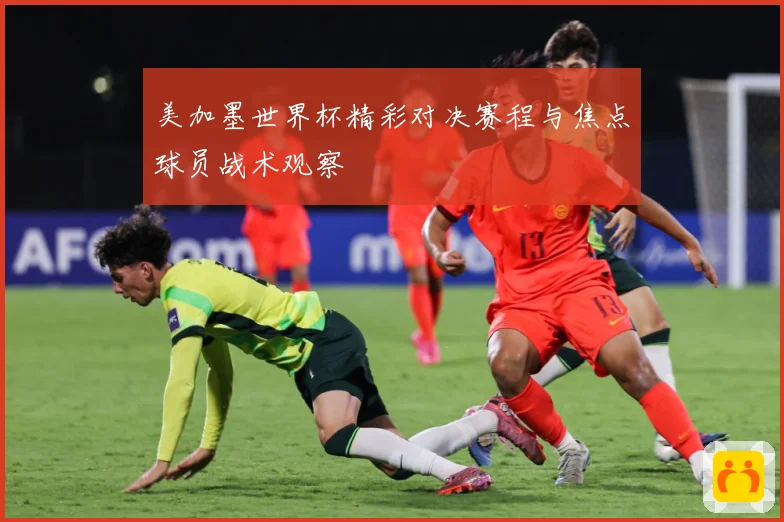 美加墨世界杯精彩对决赛程与焦点球员战术观察