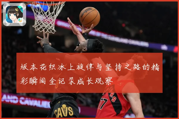 坂本花织冰上旋律与坚持之路的精彩瞬间全记录成长观察