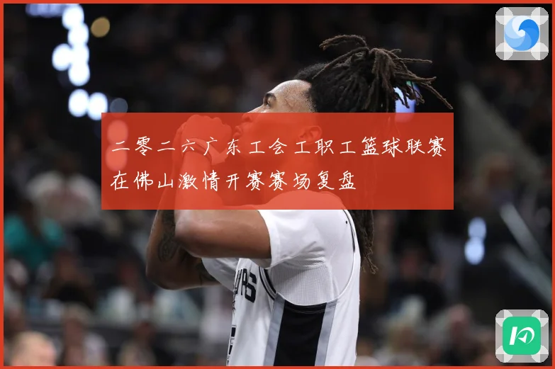 二零二六广东工会工职工篮球联赛在佛山激情开赛赛场复盘