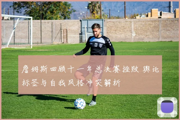 詹姆斯回顾十一年总决赛挫败 舆论标签与自我风格冲突解析