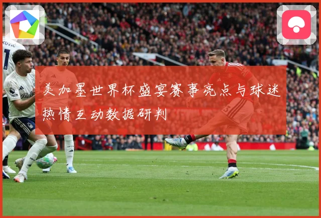 美加墨世界杯盛宴赛事亮点与球迷热情互动数据研判
