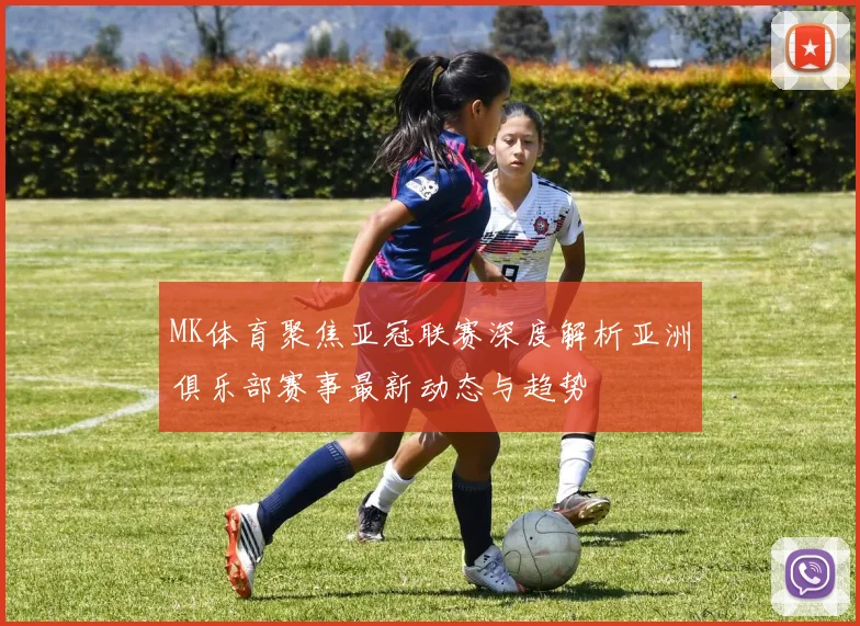 MK体育聚焦亚冠联赛深度解析亚洲俱乐部赛事最新动态与趋势