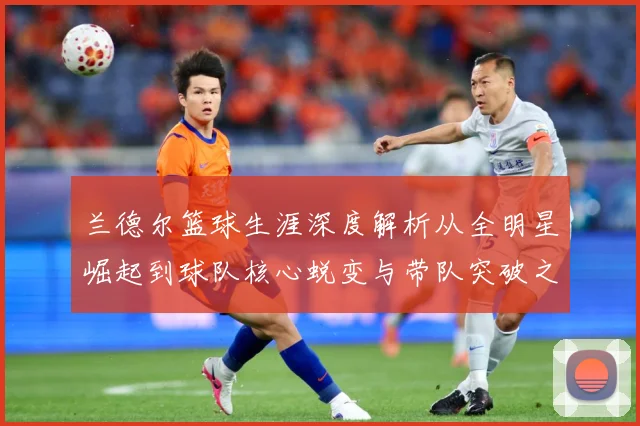 兰德尔篮球生涯深度解析从全明星崛起到球队核心蜕变与带队突破之路