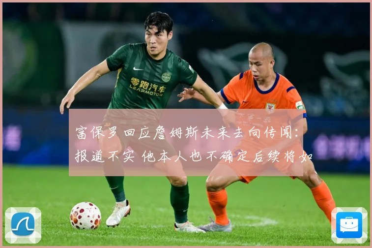 富保罗回应詹姆斯未来去向传闻：报道不实 他本人也不确定后续将如何发展