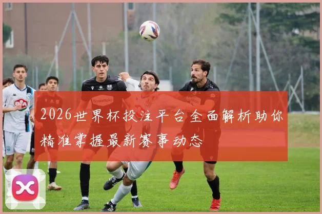 2026世界杯投注平台全面解析助你精准掌握最新赛事动态