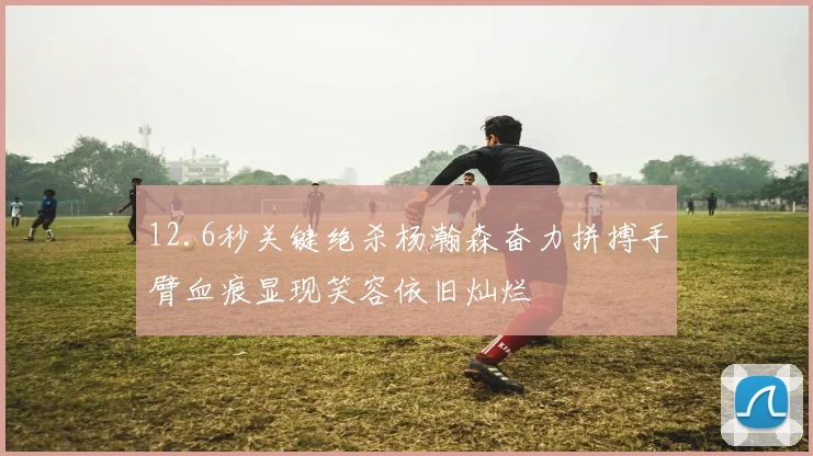 12.6秒关键绝杀杨瀚森奋力拼搏手臂血痕显现笑容依旧灿烂